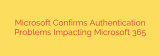 Microsoft Confirms Authentication Problems Impacting Microsoft 365