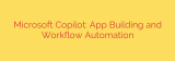 Microsoft Copilot: App Building and Workflow Automation