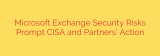 Microsoft Exchange Security Risks Prompt CISA and Partners’ Action