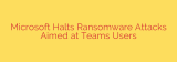 Microsoft Halts Ransomware Attacks Aimed at Teams Users