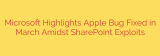 Microsoft Highlights Apple Bug Fixed in March Amidst SharePoint Exploits