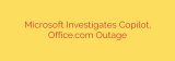 Microsoft Investigates Copilot, Office.com Outage