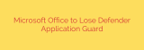 Microsoft Office to Lose Defender Application Guard