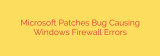 Microsoft Patches Bug Causing Windows Firewall Errors