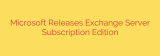 Microsoft Releases Exchange Server Subscription Edition