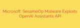 Microsoft: SesameOp Malware Exploits OpenAI Assistants API