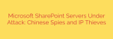 Microsoft SharePoint Servers Under Attack: Chinese Spies and IP Thieves