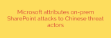 Microsoft attributes on-prem SharePoint attacks to Chinese threat actors