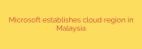 Microsoft establishes cloud region in Malaysia