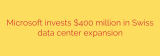 Microsoft invests $400 million in Swiss data center expansion
