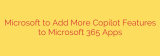 Microsoft to Add More Copilot Features to Microsoft 365 Apps