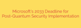 Microsoft’s 2033 Deadline for Post-Quantum Security Implementation
