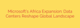 Microsoft’s Africa Expansion: Data Centers Reshape Global Landscape