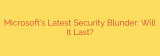 Microsoft’s Latest Security Blunder: Will It Last?