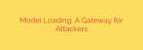 Model Loading: A Gateway for Attackers