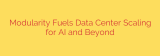 Modularity Fuels Data Center Scaling for AI and Beyond