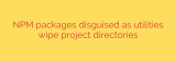 NPM packages disguised as utilities wipe project directories
