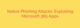 Native Phishing Attacks: Exploiting Microsoft 365 Apps