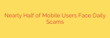 Nearly Half of Mobile Users Face Daily Scams