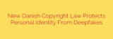 New Danish Copyright Law Protects Personal Identity From Deepfakes