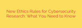 New Ethics Rules for Cybersecurity Research: What You Need to Know