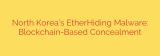 North Korea’s EtherHiding Malware: Blockchain-Based Concealment