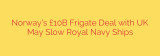 Norway’s £10B Frigate Deal with UK May Slow Royal Navy Ships