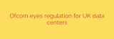Ofcom eyes regulation for UK data centers