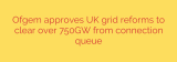Ofgem approves UK grid reforms to clear over 750GW from connection queue