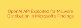 OpenAI API Exploited for Malware Distribution in Microsoft’s Findings