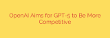 OpenAI Aims for GPT-5 to Be More Competitive