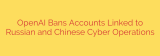 OpenAI Bans Accounts Linked to Russian and Chinese Cyber Operations