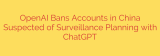 OpenAI Bans Accounts in China Suspected of Surveillance Planning with ChatGPT