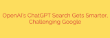 OpenAI’s ChatGPT Search Gets Smarter, Challenging Google