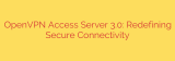 OpenVPN Access Server 3.0: Redefining Secure Connectivity