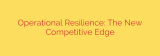 Operational Resilience: The New Competitive Edge