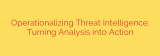 Operationalizing Threat Intelligence: Turning Analysis into Action