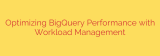 Optimizing BigQuery Performance with Workload Management