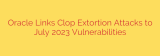 Oracle Links Clop Extortion Attacks to July 2023 Vulnerabilities