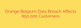 Orange Belgium Data Breach Affects 850,000 Customers