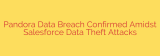 Pandora Data Breach Confirmed Amidst Salesforce Data Theft Attacks