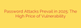 Password Attacks Prevail in 2025: The High Price of Vulnerability
