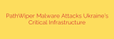PathWiper Malware Attacks Ukraine’s Critical Infrastructure