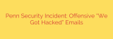 Penn Security Incident: Offensive “We Got Hacked” Emails