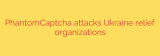 PhantomCaptcha attacks Ukraine relief organizations