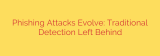 Phishing Attacks Evolve: Traditional Detection Left Behind