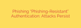 Phishing “Phishing-Resistant” Authentication: Attacks Persist