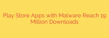 Play Store Apps with Malware Reach 19 Million Downloads