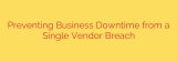 Preventing Business Downtime from a Single Vendor Breach