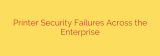 Printer Security Failures Across the Enterprise